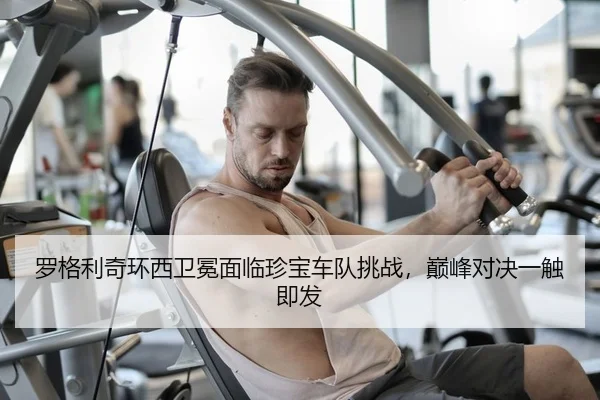 罗格利奇环西卫冕面临珍宝车队挑战，巅峰对决一触即发